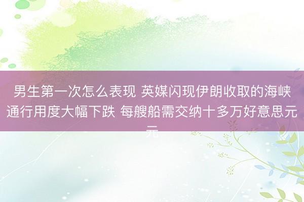男生第一次怎么表现 英媒闪现伊朗收取的海峡通行用度大幅下跌 每艘船需交纳十多万好意思元