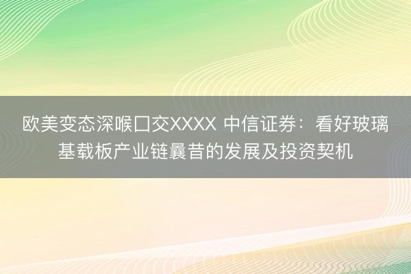 欧美变态深喉囗交XXXX 中信证券：看好玻璃基载板产业链曩昔的发展及投资契机