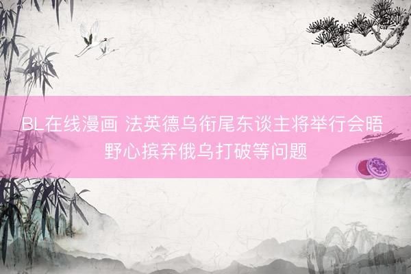 BL在线漫画 法英德乌衔尾东谈主将举行会晤 野心摈弃俄乌打破等问题