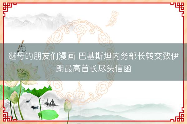 继母的朋友们漫画 巴基斯坦内务部长转交致伊朗最高首长尽头信函