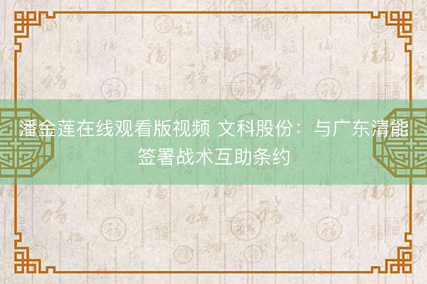 潘金莲在线观看版视频 文科股份：与广东清能签署战术互助条约