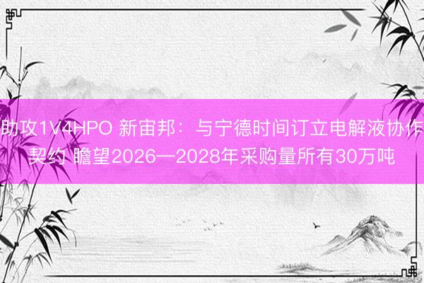 助攻1V4HPO 新宙邦：与宁德时间订立电解液协作契约 瞻望2026—2028年采购量所有30万吨