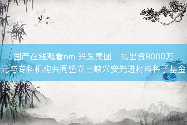 国产在线观看nm 兴发集团：拟出资8000万元与专科机构共同竖立三峡兴安先进材料种子基金