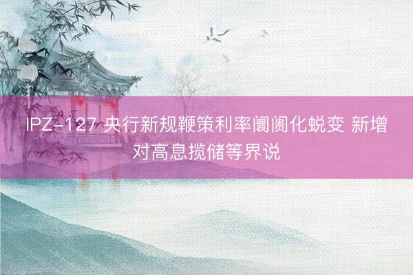 IPZ-127 央行新规鞭策利率阛阓化蜕变 新增对高息揽储等界说