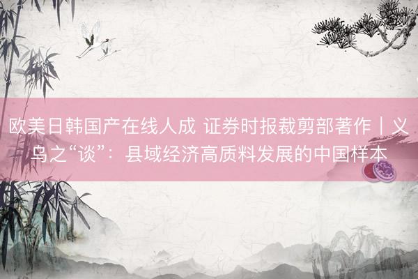 欧美日韩国产在线人成 证券时报裁剪部著作｜义乌之“谈”：县域经济高质料发展的中国样本