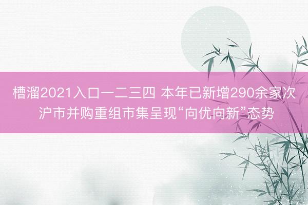 槽溜2021入口一二三四 本年已新增290余家次 沪市并购重组市集呈现“向优向新”态势