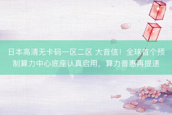 日本高清无卡码一区二区 大音信！全球首个预制算力中心底座认真启用，算力普惠再提速