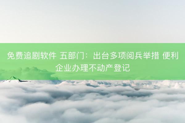 免费追剧软件 五部门:出台多项阅兵举措 便利企业办理不动产登记