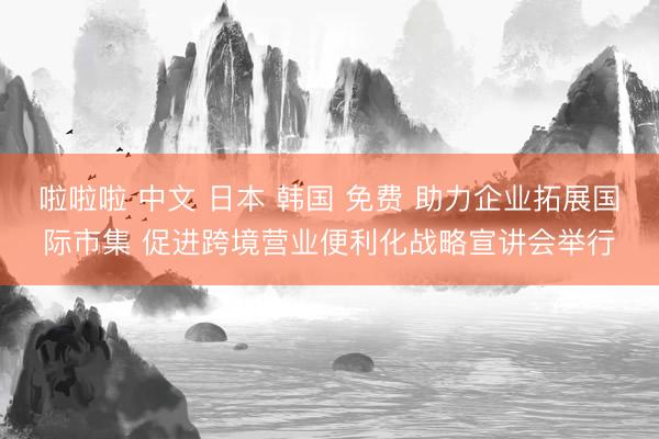 啦啦啦 中文 日本 韩国 免费 助力企业拓展国际市集 促进跨境营业便利化战略宣讲会举行