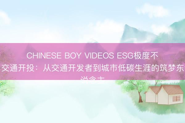 CHINESE BOY VIDEOS ESG极度不雅察｜交通开投：从交通开发者到城市低碳生涯的筑梦东说念主