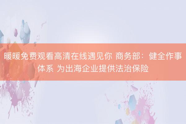 暖暖免费观看高清在线遇见你 商务部：健全作事体系 为出海企业提供法治保险