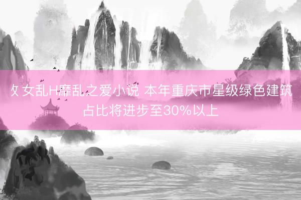 攵女乱H靡乱之爱小说 本年重庆市星级绿色建筑占比将进步至30%以上