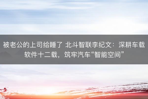 被老公的上司给睡了 北斗智联李纪文：深耕车载软件十二载，筑牢汽车“智能空间”