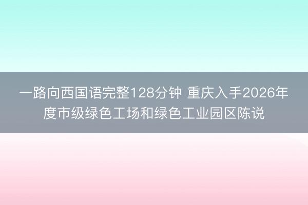 一路向西国语完整128分钟 重庆入手2026年度市级绿色工场和绿色工业园区陈说