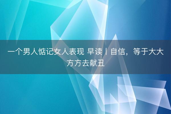 一个男人惦记女人表现 早读丨自信，等于大大方方去献丑