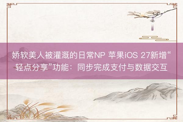 娇软美人被灌溉的日常NP 苹果iOS 27新增“轻点分享”功能：同步完成支付与数据交互