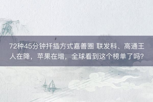 72种45分钟扦插方式嘉善圈 联发科、高通王人在降，苹果在增，全球看到这个榜单了吗？