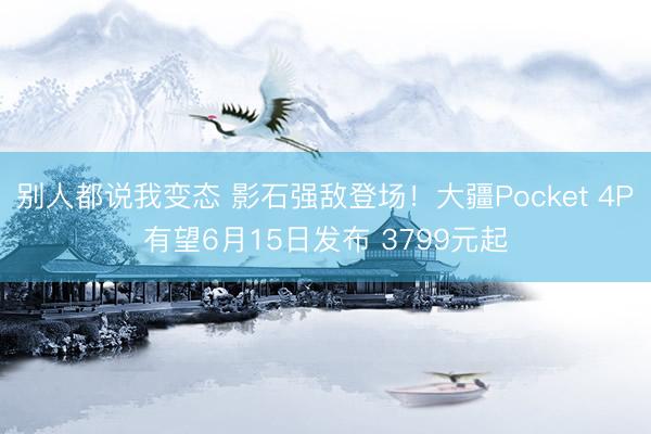 别人都说我变态 影石强敌登场！大疆Pocket 4P有望6月15日发布 3799元起