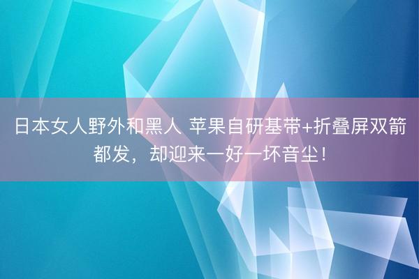 日本女人野外和黑人 苹果自研基带+折叠屏双箭都发，却迎来一好一坏音尘！