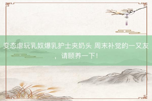 变态虐玩乳奴爆乳护士夹奶头 周末补觉的一又友，请颐养一下！
