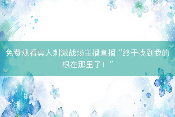 免费观看真人刺激战场主播直播 “终于找到我的根在那里了！”