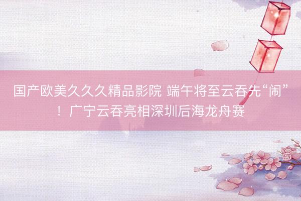 国产欧美久久久精品影院 端午将至云吞先“闹”！广宁云吞亮相深圳后海龙舟赛