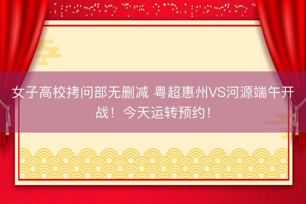 女子高校拷问部无删减 粤超惠州VS河源端午开战！今天运转预约！