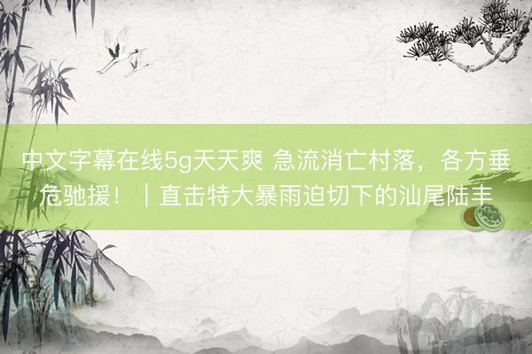 中文字幕在线5g天天爽 急流消亡村落，各方垂危驰援！｜直击特大暴雨迫切下的汕尾陆丰