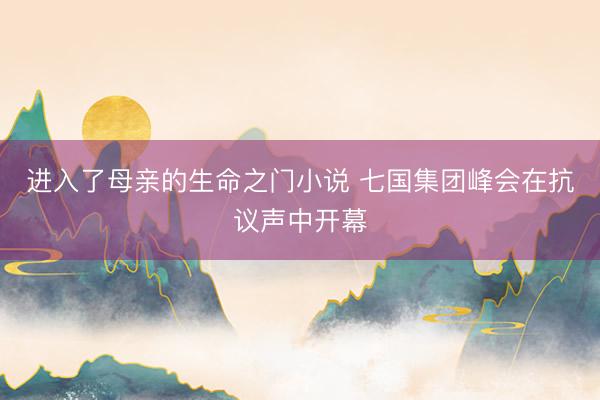 进入了母亲的生命之门小说 七国集团峰会在抗议声中开幕