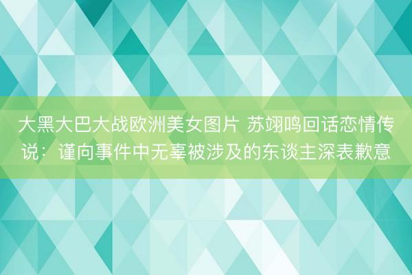 大黑大巴大战欧洲美女图片 苏翊鸣回话恋情传说：谨向事件中无辜被涉及的东谈主深表歉意