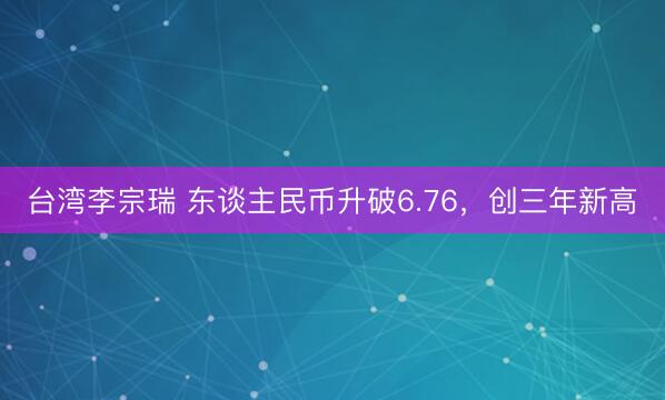 台湾李宗瑞 东谈主民币升破6.76，创三年新高