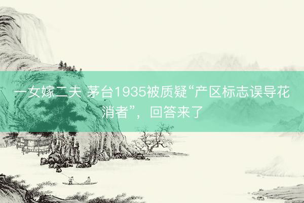 一女嫁二夫 茅台1935被质疑“产区标志误导花消者”，回答来了