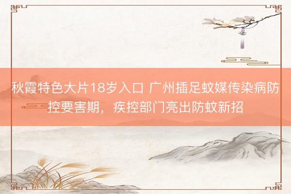 秋霞特色大片18岁入口 广州插足蚊媒传染病防控要害期，疾控部门亮出防蚊新招