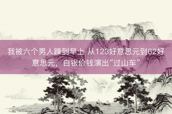 我被六个男人躁到早上 从123好意思元到62好意思元，白银价钱演出“过山车”