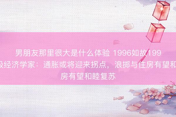 男朋友那里很大是什么体验 1996如故1999？顶级经济学家：通胀或将迎来拐点，浪掷与住房有望和睦复苏