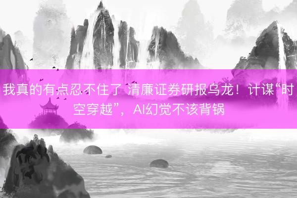 我真的有点忍不住了 清廉证券研报乌龙！计谋“时空穿越”，AI幻觉不该背锅