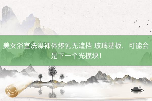 美女浴室洗澡裸体爆乳无遮挡 玻璃基板，可能会是下一个光模块！