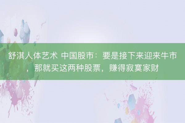 舒淇人体艺术 中国股市：要是接下来迎来牛市，那就买这两种股票，赚得寂寞家财