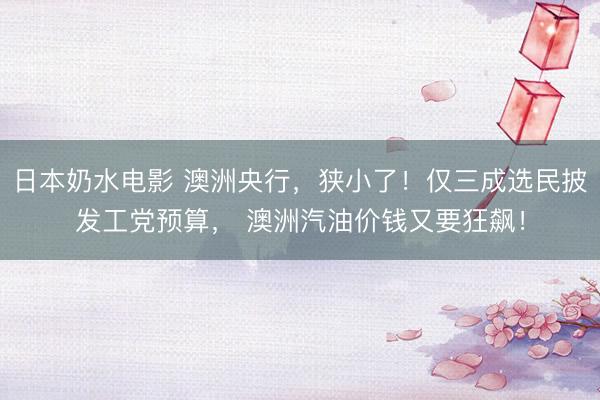 日本奶水电影 澳洲央行，狭小了！仅三成选民披发工党预算， 澳洲汽油价钱又要狂飙！