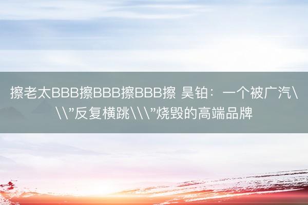 擦老太BBB擦BBB擦BBB擦 昊铂：一个被广汽\