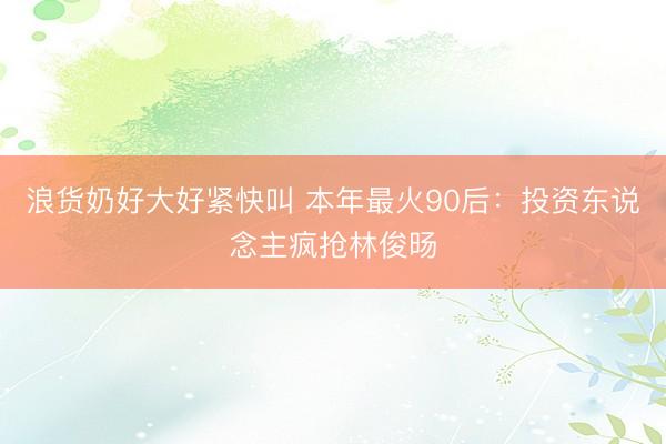 浪货奶好大好紧快叫 本年最火90后：投资东说念主疯抢林俊旸