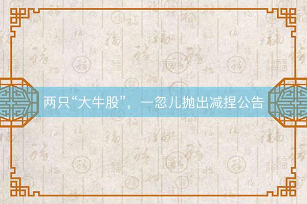 两只“大牛股”，一忽儿抛出减捏公告