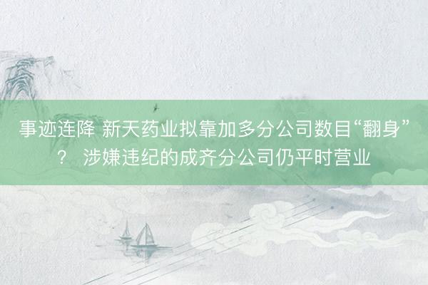 事迹连降 新天药业拟靠加多分公司数目“翻身”？ 涉嫌违纪的成齐分公司仍平时营业