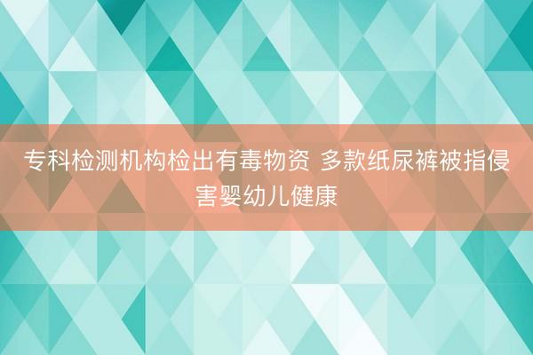 专科检测机构检出有毒物资 多款纸尿裤被指侵害婴幼儿健康
