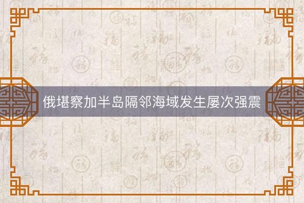 俄堪察加半岛隔邻海域发生屡次强震