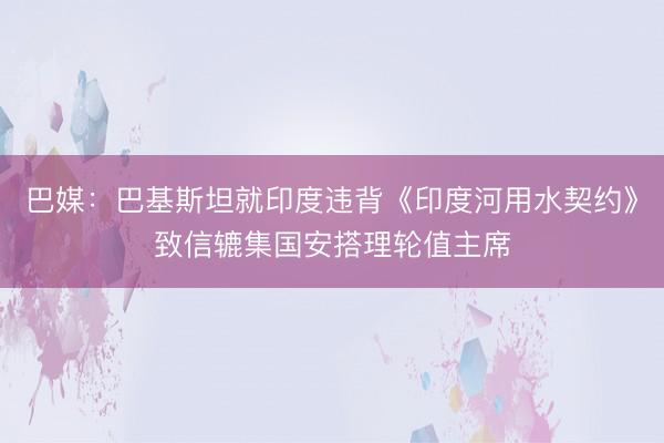 巴媒：巴基斯坦就印度违背《印度河用水契约》致信辘集国安搭理轮值主席