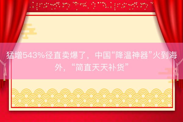 猛增543%径直卖爆了，中国“降温神器”火到海外，“简直天天补货”