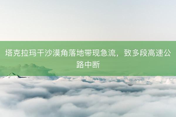 塔克拉玛干沙漠角落地带现急流，致多段高速公路中断