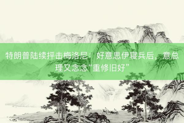 特朗普陆续抨击梅洛尼:好意思伊寝兵后,意总理又念念“重修旧好”